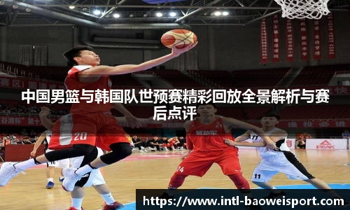 中国男篮与韩国队世预赛精彩回放全景解析与赛后点评